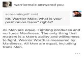 warriormale answered you screamingelf said Mr. Warrior Male, what is your position on trans* rights? All Men are equal. Fighting produces and nurtures Manliness. The only thing that matters is a Man's ability and willingness to fight. Warrior Worth is measured by Manliness. All Men are equal, including trans Men.