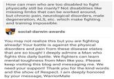 How can men who are too disabled to fight physically still be manly? Not disabilities like missing limbs that can be worked around, but chronic pain, neurological disorders, male degeneration, ALS, etc. which make fighting and training impossible. social-darwin-awards You may not realize this but you are fighting already! Your battle is against the physical disorders and pain from these disease states that are so tough! I deeply admire a Man who fights this daily battle. We fighters can learn mental toughness from Men like you. Please keep visiting this blog and messaging me. We need your support! Thank you for the kind words and the show of Respect. I am deeply honored by your message, WarriorMale