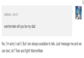 slainez asked: warriormale will you be my dad No, I'm sorry I can't. But I am always available to talk. Just message me and we can text, ok? Train and fight! WarriorMale