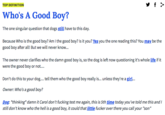 Sf > TOP DEFINITION Who's A Good Boy? The one singular question that dogs still have to this day. Because Who is the good boy? Am I the good boy? Is it you? Yes you the one reading this? You may be the good boy after all! But we will never know... The owner never clarifies who the damn good boy is, so the dog is left now questioning it's whole life if it were the good boy or not.... Don't do this to your dog.... tell them who the good boy really is... unless they're a girl... Owner: Who's a good boy? Dog: thinking* damn it Carol don't f------ test me again, this is 5th time today you've told me this andI still don't know who the hell is a good boy, it could that little f----- over there you call your "son"