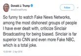 Donald J. Trump @realDonaldTrump Follow So funny to watch Fake News Networks, among the most dishonest groups of people I have ever dealt with, criticize Sinclair Broadcasting for being biased. Sinclair is far superior to CNN and even more Fake NBC, which is a total joke 10:28 AM-2 Apr 2018