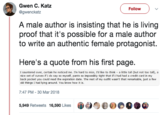 Gwen C. Katz @gwenckatz Follow A male author is insisting that he is living proof that it's possible for a male author to write an authentic female protagonist. Here's a quote from his first page. I sauntered over, certain he noticed me. I'm hard to miss, I'd like to think a little tall (but not too tall), a nice set of curves if I do say so myself, pants so impossibly tight that if I had had a credit card in my back pocket you could read the expiration date. The rest of my outfit wasn't that remarkable, just a few old things I had lying around. You know how it is. 7:47 PM -30 Mar 2018 5,949 Retweets 16,590 Likes96
