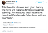 Robert Webb @arobertwebb Follow This thread is hilarious. And given that my first novel will feature a female protagonist sobering. Am reassured that I haven't yet described Kate Marsden's boobs or said she was 'feisty' Jonathan Frazitneyarner Replying to @kateleth new twitter challenge: describe yourself like a male author would 1:25 PM - 1 Apr 2018