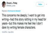 Chuck L Finley @TARDIS_Junkie Follow Replying to @whitneyarner @kateleth This concerns me deeply; I want to get into writing--had this story rattling in my head for years--but this makes me feel like I don't dare try writing female characters. 12:43 PM - 2 Apr 2018