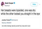 Sarah Cooper @sarahcpr Followv Her breasts were lopsided, one was shy while the other looked you straight in the eye Jonathan Franzia@whitneyarner Replying to @kateleth new twitter challenge: describe yourself like a male author would