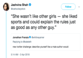 Jashvina Shah @icehockeystick Follow "She wasn't like other girls she liked sports and could explain the rules just as good as any other guy." 35 Jonathan Franzia@whitneyarner Replying to @kateleth new twitter challenge: describe yourself like a male author would 5:14 AM-3 Apr 2018