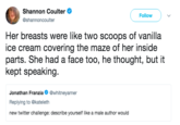 Shannon Coulter . @shannoncoulter Follow Her breasts were like two scoops of vanilla ice cream covering the maze of her inside parts. She had a face too, he thought, but it kept speaking. Jonathan Franzia Ф @whitneyarner Replying to @kateleth new twitter challenge: describe yourself like a male author would
