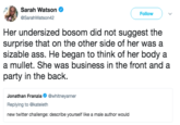 Sarah Watson SarahWatson42 Followv Her undersized bosom did not suggest the surprise that on the other side of her was a sizable ass. He began to think of her body a a mullet. She was business in the front and a party in the back. Jonathan Franzia. @whitneyarner Replying to @kateleth new twitter challenge: describe yourself like a male author would