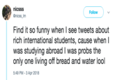 nicsss @nicss_Im Follow Find it so funny when I see tweets about rich international students, cause when I was studying abroad I was probs the only one living off bread and water lool 5:49 PM -3 Apr 2018