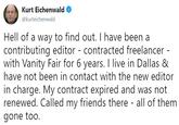 Kurt Eichenwald @kurteichenwald Hell of a way to find out. I have been a contributing editor - contracted freelancer with Vanity Fair for 6 years. I live in Dallas & have not been in contact with the new editor in charge. My contract expired and was not renewed. Called my friends there - all of them gone too.