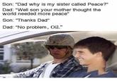 No Problem, Oil. Son: "Dad why is my sister called Peace?" Dad: "Well son your mother thought the world needed more peace" Son: Thanks Dad" Dad: "No problem, Oil.