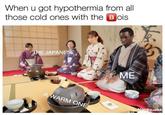 When u got hypothermia from all those cold ones with the B ois HE JAPANESE ME ARM ONE qua