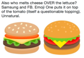 Also who melts cheese OVER the lettuce? Samsung and FB. Emoji One puts it on top of the tomato (itself a questionable topping). Unnatural. Also who melts cheese OVER the lettuce? Samsung and FB. Emoji One puts it on top of the tomato (itself a questionable topping) Unnatural.