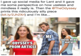I gave up social media for Lent and it gave me some perspective on how useless and mindless it really is. Then the @TheOdyssey prints this ridiculously silly piece (bit.ly/2Jh2Xrl) and l'm like.. ME SOCIAL MEDIA HIATUS ODYSSEY'S PROM ARTICLE
