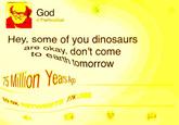 God TheRea God Hey, some of you dinosaurs are okay, don't come to e arth tomorrow Milion Yeas 77K