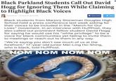 Black Parkland Students Call Out David Hogg for Ignoring Them While Claiming to Highlight Black Voices auretta Brown Posted Apr 05,2018 1245 PM A Share (212Tweet Black students from Marjory Stoneman Douglas High School held a press conference last week asking for their voices to be included in the "March for Our Lives" movement. In an interview with HuffPost, they also called out prominent fellow student David Hogg for saying he would use his "white privilege" to be a voice for black communities yet failing to invite them to meetings or reach out to them in any way. "We're saying you don't see much of us at the forefront," 17-year-old junior Mei-Ling Ho-Shing, who is black, told HuffPost. NOM NOM NOM NOM