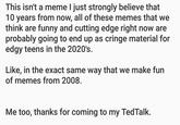 This isn't a meme I just strongly believe that 10 years from now, all of these memes that we think are funny and cutting edge right now are probably going to end up as cringe material for edgy teens in the 2020's. Like, in the exact same way that we make fun of memes from 2008. Me too, thanks for coming to my TedTalk.