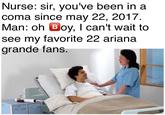 Nurse: sir, you've been in a coma since may 22, 2017 Man: oh Bloy, I can't wait to see my favorite 22 ariana arande fans.