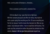Hello, I am the author of Animator vs. Animation I feel so ashamed, and the world is ashamed of me. I fell into eBaum's trap. I gave them fuel to fight back. With their constant persuasion and offers for money, they made me write a quote saying that everything was fine. Of course everything was fine for me, because I had the money they had given me. What can you expect, I was dead poor before, I have no experience with business. The quote says they contacted me before they posted my animation on their website, however I did not give them permission to put it on.