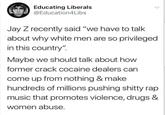 Educating Liberals @Education4Libs Jay Z recently said "we have to talk about why white men are so privileged in this country" Maybe we should talk about hoW former crack cocaine dealers can come up from nothing & make hundreds of millions pushing s----- rap music that promotes violence, drugs & women abuse