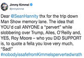 Jimmy Kimmel @jimmykimmel Dear @SeanHannity thx for the trip down Man Show memory lane. The idea that YOU'd call ANYONE a "pervert" while slobbering over Trump, Ailes, O'Reilly and YES, Roy Moore who you DID SUPPORT is, to quote a fella you love very much, "Sad!" #nobodyissarefrom Kimmelspervertedwrath (0
