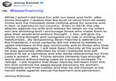 Jimmy Kimmel @jimmykimmel re. @seanhannity While I admit I did have fun with our back and forth, after some thought, I realize that the level of vitiol from all sides (mine and me included) does nothing good for anyone and, in fact, is harmful to our country. Even in 2018, the vile attacks against my wife and wishes for death on my infant son are shocking and I encourage those who made them to give their words and actions thought. I, too, will give my words more thought and recognize my role in inciting their hatefulness. By lampooning Sean Hannity's deference to the President, I most certainly did not intend to belittle or upset members of the gay community and to those who took offense, I apologize. I will take Sean Hannity at his word that he was genuinely offended by what I believed and still believe to be a harmless and silly aside referencing our First Lady's accent. Mrs. Trump almost certainly has enough to worry about without being used as a prop to increase TV ratings. I am hopeful that Sean Hannity will learn from this too and continue his newly found advocacy for women, immigrants and First Ladies and that he will triumph in his heroic battle against sexual harassment and perversion. Jimmy Kimmel