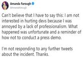 Amanda Farough @AmandaFarough Can't believe that I have to say this: I am not interested in hurting devs because I was annoyed by a lack of professionalism. What happened was unfortunate and a reminder of how not to conduct a press demo. I'm not responding to any further tweets about the incident. Thanks.