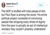 Natalie Shure @nataliesurely Follow The GOP is stuffed with total pieces of s---, but Paul Ryan is among the worst. His entire political project consisted of convincing people that stripping every shred of dignity from the poor is actually an act of intellectual wonkery they couldn't possibly understand 1:05 PM - 11 Apr 2018