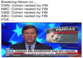 Breaking News on... CNN: Cohen raided by FBl NBC: Cohen raided by FBI CBS: Cohen raided by FBl ABC: Cohen raided by FBl FOX: PANDAS EXPOSED FOX NEWS LIVE TED. FOX NEWS PANDAS ARE AGGRESSIVE AND SEX-CRAZED TUCKER CARLSON tonight @TuckerCarlson STORMY DANIELS' ATTORNEY OFFERS REWARD FOR INFORMAT