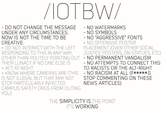 IOTBW/ DO NOT CHANGE THE MESSAGE UNDER ANY CIRCUMSTANCES NOW IS NOT THE TIME TO BE CREATIVE. - NO WATERMARKS NO SYMBOLS NO "AGGRESSIVE" FONTS NO OFFENSIVE POSTER DO NOT INTERACT WITH THE LEFT PLACEMENT (OVER OTHER SOCIAL RESPONDING TO THIS IN ANY WAY JUSTICE POSTERS, ON STATUES, ETC) OTHER THAN POLITELY POINTING OUT - NO PERMANENT VANDALISM THEIR LUNACY IF NO ONE ELSE IS NO ATTEMPTS TO CONNECT THIS ACT AT NIGHT TO RACISTS OR THE ALT-RIGHT KNOW WHERE CAMERAS ARE (THIS- NO RACISM AT ALL (F*****G IS NOT ILLEGAL BUT THAT MAY NOT STOP COMMENTING ON THESE STOP PARTICULARLY INFECTED CAMPUS SAFETY ORGS FROM OUTING YOU) NEWS ARTICLES) THE SIMPLICITY IS THE POINT IT'S WORKING