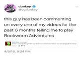 dunkey @vgdunkey this guy has been commenting on every one of my videos for the past 6 months telling me to play Bookworm Adventures Co Beef Stew 5 hours ag Oh for a second I thought this was Bookworn Adventures Deluxe. You should play that instead. Reply 4/9/18, 9:24 PM