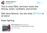 Charlie Kirk @charliekirk11 Follow This is what REAL feminism looks like. Strong, smart, confident, and armed Well done Brenna. You are what @TPUSA is all about Keep fighting Brenna Spencer @BrennaSpencer I don't take normal college graduation photos Show this thread ...