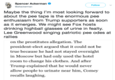 Spencer Ackerman @attackerman Followv Maybe the thing I'm most looking forward to about the pee tape is the enormous pee enthusiasm from Trump supporters as soon as it emerges. We might see Fox hosts drinking highball glasses of urine in fealty Lee Greenwood singing patriotic pee odes at rallies on the prostitutes allegation. The president-elect argued that it could not be true because he had not stayed overnight in Moscow but had only used the hotel room to change his clothes. And after Trump explained that he would never llow people to urinate near him, Comey recalls laughing.