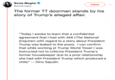 Sonia Moghe @soniamoghe Followv The former TT doorman stands by his story of Trump's alleged affair. "Today I awoke to learn that a confidential agreement that I had with AMI (The National Enquirer) with regard to a story about President Trump was leaked to the press. I can confirm that while working at Trump World Tower I was instructed not to criticize President Trump's former housekeeper due to a prior relationship she had with President Trump which produced a child." -- Dino Sajudin