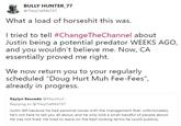 BULLY HUNTER 77 @TheyCallMeTXT What a load of horseshit this was I tried to tell #ChangeTheChannel about Justin being a potential predator WEEKS AGO and you wouldn't believe me. Now, CA essentially proved me right. We now return you to your reqularly scheduled "Doug Hurt Muh Fee-Fees", already in progress. Kaylyn Saucedo @MarzGurl Replying to @TheyCallMeTXT Justin left because he had personal issues with the management that, unfortunately, he's not here to tell you all about, and he only told a small handful of people about. He was not fired. He tried to leave on the best looking terms he could publicly.