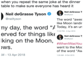 when you repeat the same joke at the dinner table to make sure everyone has heard it Neil deGrasse Tyson Noin de @neiltyson The word "awes like Moon landir @neiltyson ny day, the word "/ Today, it's an un erved for things like king on the Moon,n WS M 13 Apr 2018 11:52 PM- 6 Apr 2015 Neil deGrasse T @neiltyson went to the Moc of the word "Aw 1:33 AM-6 Oct 2015