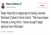 Rebecca Ballhaus , @rebeccaballhaus THE FollowV Sean Hannity's response to being named Michael Cohen's third client: "We have been friends a long time. I have sought legal advice from Michael." 3:57 PM-16 Apr 2018