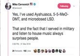 Mike Cernovich @Cernovich Following Yes, l've used Ayahuasca, 5-5-MeO- DMT, and microdosed LSD That and the fact that I served in military and listen to house music always surprises people 2:36 PM-31 Mar 2018 24 Retweets 162 Likes