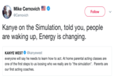 Mike Cernovich @Cernovich Follow Kanye on the Simulation, told you, people are waking up, Energy is changing. KANYE WEST @kanyewest everyone will say he needs to learn how to act. At home parental acting classes are one of the first steps to us loosing who we really are to "the simulation". Parents are our first acting coaches.