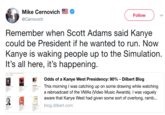 Mike Cernovich @Cernovich Follow Remember when Scott Adams said Kanye could be President if he wanted to run. Now Kanye is waking people up to the Simulation It's all here, it's happening Odds of a Kanye West Presidency: 90%-Dilbert Blog This morning I was catching up on some drawing while watching a rebroadcast of the VMAs (Video Music Awards). I was vaguely aware that Kanye West had given some sort of overlong, ramb... 크 blog.dilbert.com