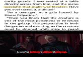 curity guards. I was seated at a tabl directly across from him, and the menu specialty that night was bloateel. Have you ever tasted it, Sidious?" "As a teenager. At a gala hosted by House Palpatine. 0) "Then you know that the creature is one of the most poisonous to be found in the galaxy. The preparation is both dangerous and exacting, as the creature must be skinned while alive to guard A surpise el