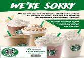 WE'RE SORRY We know we can do better. Starbucks values all people of color, and we are working on employee sensitivity training. The best dialogue starts over a cup of coffee, and we'd like to buy you one. Mocha Caramol anilla Bean Strawberries & Crème UDL UDLYSe OUDLYS Valld 04/18/2018-05/28/2018 RBU DLY SEA STARBUCKS 1 Free Beverage Any Size Any Varlety Limit 1 coupon per person People of Celor only, OFFE 22091-74203-023910