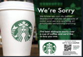 We're Sorry We know we can do better. Starbucks® values all people of color and we are working on employee sensitivity training The best dialogue starts over a cup of coffee and we'd like to buy you one. TM Valid: 04/18/2018-05/18/2018 LET'S TALK COUPON Print this coupon or show it on your mobile device at STARBUCKS near you! Valid for one beverage per customer per visit only at participating locations. Limited to persons of African American heritage and/or identity at time of exchange. See website for details. TM