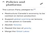 A Policies and platforms The Lemon Party pledged to:41 - Restructure Canada's economy to be 14] centred on lemon production Support global warming so lemons can be grown in Canada - Abolish Toronto - Repeal the law of gravity - Merge the Great Lakes