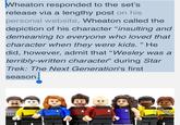 Wheaton responded to the set's release via a lengthy post on his personal website. Wheaton called th depiction of his character "insulting and demeaning to everyone who loved that character when they were kids. " He did, however, admit that "Wesley was a terribly-written character" during Star Trek: The Next Generation's first season