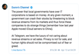Durov's Channel . The power that local governments have over IT corporations is based on money. At any given moment, a government can crash their stocks by threatening to block revenue streams from its markets and thus force these companies to do strange things (remember how last year Apple moved iCloud servers to China). At Telegram, we have the luxury of not caring about revenue streams or ad sales. Privacy is not for sale, and human rights should not be compromised out of fear or greed. t.me/durov/76 816.5K Apr 13 at 04:39