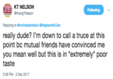 Really? KT NELSON rangTNelson Following Replying to @michaelianblack @MeghanMcCain really dude? I'm down to call a truce at this point bc mutual friends have convinced me you mean well but this is in 'extremely poor taste 2:39 PM 3 Dec 2017