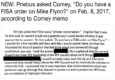 NEW: Priebus asked Comey, "Do you have a FISA order on Mike Flynn?" on Feb. 8, 2017, according to Comey memo He then asked me if this was a "private conversation." I replied that it was. He then said he wanted to ask me a question and I could decide whether it was apprupriaie w aswer. He Uieu asked, "Du yuu ave a FiS^ urier un Mike Fly?" i a paused for a few seconds and then said that I would answer here, but that this illustrated the kind of question that had to be asked and answered through established channels. I said the answe channel was from DOl leadership to the WH counsel about such things. then explained that the normal I would normally make sure the AG and DAG werc aware and they would likely inform the WH Counsel and he could decide whether to inform the COS. I explained that it was important that communications about any particular case go through that channel to protect us and to protect the WH from any accusations of improper influence.