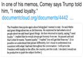 In one of his memos, Comey says Trump told him, "l need loyalty. documentcloud.org/documents/4442 The President then spoke again about being glad I wanted to stay. He said Mattis sald great things about me, as did Sessions. He explained he had asked a lot of people about me and heard great things. He then returned to loyalty, saying "I need loyalty." I replied that he would always get honesty from me. He paused and said that's what he wants, "honest loyalty." I replied "you will get that from me." (It is possible we understood that phrase differently, but chose to understand it as consistent with what I had said throughout the conversation: I will serve the President with loyalty to the office, the country, and the truth. 1 decided it would not be productive to push the subject further.)