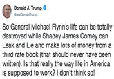 a Donald J. Trump @realDonaldTrump So General Michael Flynn's life can be totally destroyed while Shadey James Comey can Leak and Lie and make lots of money from a third rate book (that should never have been written). Is that really the way life in America is supposed to work? I don't think so!